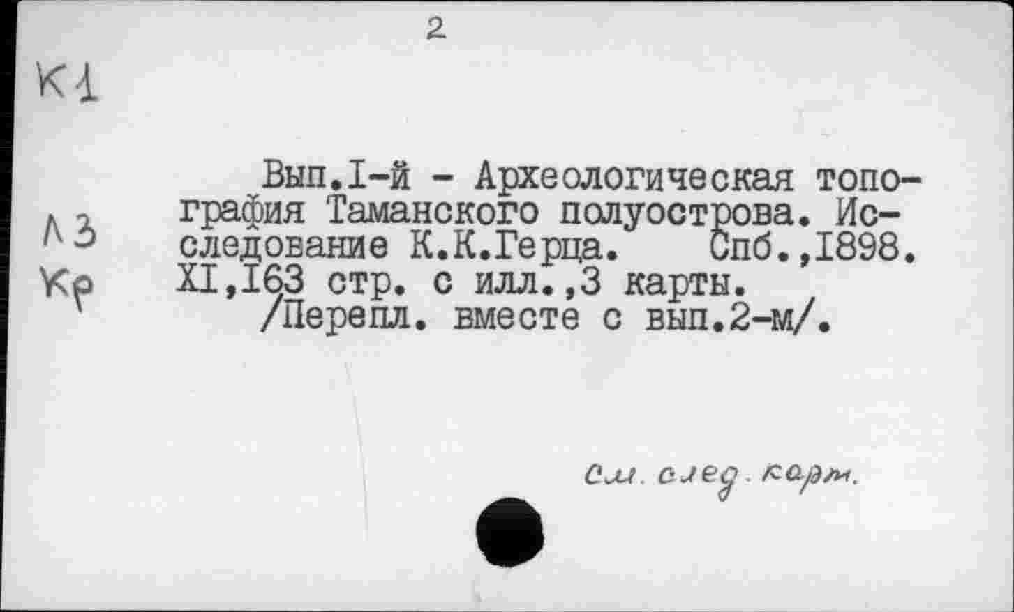 ﻿2
Kà
Вип.І-й - Археологическая топография Таманского полуострова. Исследование К.К.Герца. Спб.,1898. И,163 стр. с илл.,3 карты.
/Перепл. вместе с вып.2-м/.
См. cjeg. кар/и.